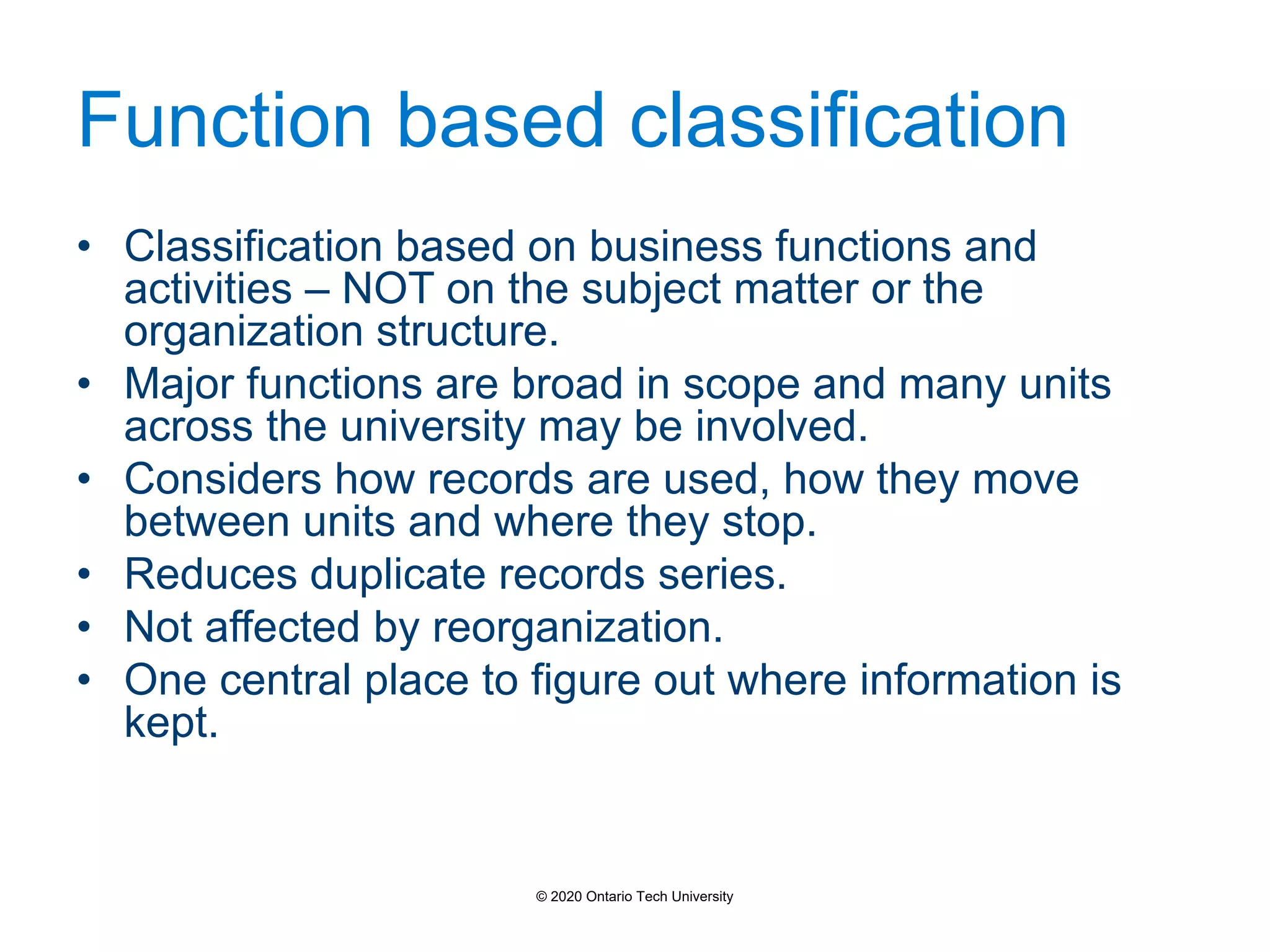 Function based classification
• Classification based on business functions and
activities – NOT on the subject matter or the
organization structure.
• Major functions are broad in scope and many units
across the university may be involved.
• Considers how records are used, how they move
between units and where they stop.
• Reduces duplicate records series.
• Not affected by reorganization.
• One central place to figure out where information is
kept.
© 2020 Ontario Tech University
 
