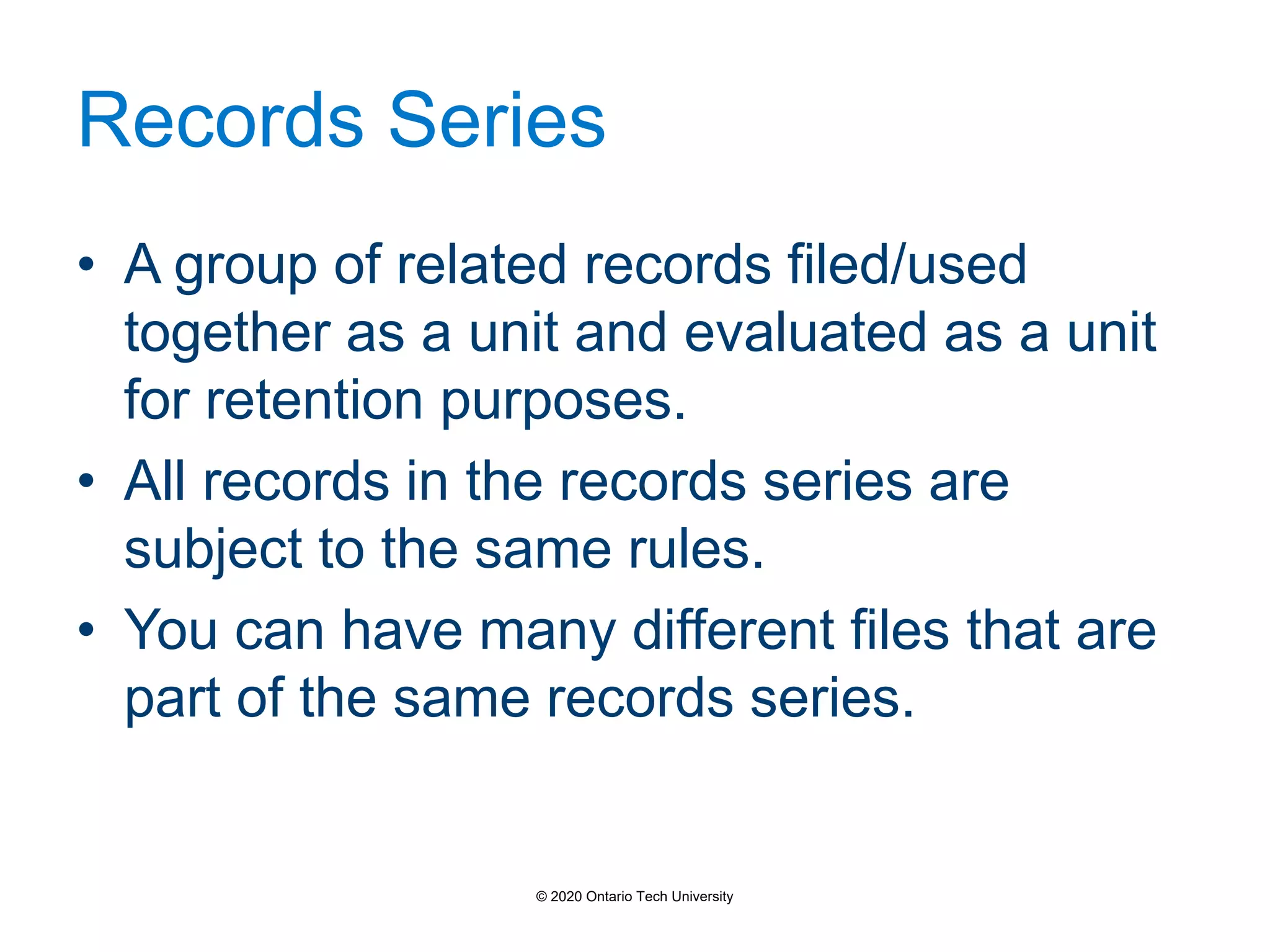 Records Series
• A group of related records filed/used
together as a unit and evaluated as a unit
for retention purposes.
• All records in the records series are
subject to the same rules.
• You can have many different files that are
part of the same records series.
© 2020 Ontario Tech University
 