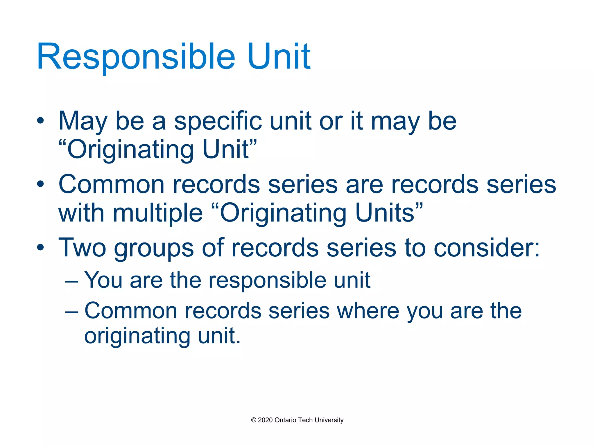 Responsible Unit
• May be a specific unit or it may be
“Originating Unit”
• Common records series are records series
with multiple “Originating Units”
• Two groups of records series to consider:
– You are the responsible unit
– Common records series where you are the
originating unit.
© 2020 Ontario Tech University
 