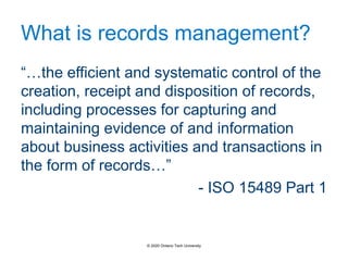 What is records management?
“…the efficient and systematic control of the
creation, receipt and disposition of records,
including processes for capturing and
maintaining evidence of and information
about business activities and transactions in
the form of records…”
- ISO 15489 Part 1
© 2020 Ontario Tech University
 