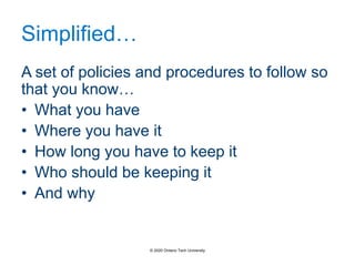 Simplified…
A set of policies and procedures to follow so
that you know…
• What you have
• Where you have it
• How long you have to keep it
• Who should be keeping it
• And why
© 2020 Ontario Tech University
 