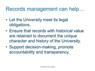Records management can help…
• Let the University meet its legal
obligations.
• Ensure that records with historical value
are retained to document the unique
character and history of the University.
• Support decision-making, promote
accountability and transparency.
© 2020 Ontario Tech University
 