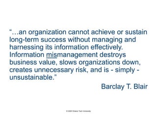 “…an organization cannot achieve or sustain
long-term success without managing and
harnessing its information effectively.
Information mismanagement destroys
business value, slows organizations down,
creates unnecessary risk, and is - simply -
unsustainable.”
Barclay T. Blair
© 2020 Ontario Tech University
 