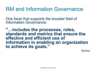 RM and Information Governance
One facet that supports the broader field of
Information Governance:
"…includes the processes, roles,
standards and metrics that ensure the
effective and efficient use of
information in enabling an organization
to achieve its goals.”
Gartner
© 2020 Ontario Tech University
 