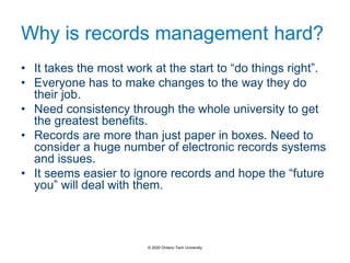 Why is records management hard?
• It takes the most work at the start to “do things right”.
• Everyone has to make changes to the way they do
their job.
• Need consistency through the whole university to get
the greatest benefits.
• Records are more than just paper in boxes. Need to
consider a huge number of electronic records systems
and issues.
• It seems easier to ignore records and hope the “future
you” will deal with them.
© 2020 Ontario Tech University
 