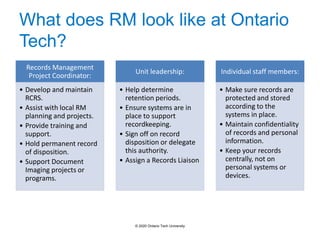 What does RM look like at Ontario
Tech?
Records Management
Project Coordinator:
• Develop and maintain
RCRS.
• Assist with local RM
planning and projects.
• Provide training and
support.
• Hold permanent record
of disposition.
• Support Document
Imaging projects or
programs.
Unit leadership:
• Help determine
retention periods.
• Ensure systems are in
place to support
recordkeeping.
• Sign off on record
disposition or delegate
this authority.
• Assign a Records Liaison
Individual staff members:
• Make sure records are
protected and stored
according to the
systems in place.
• Maintain confidentiality
of records and personal
information.
• Keep your records
centrally, not on
personal systems or
devices.
© 2020 Ontario Tech University
 
