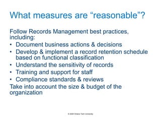 What measures are “reasonable”?
Follow Records Management best practices,
including:
• Document business actions & decisions
• Develop & implement a record retention schedule
based on functional classification
• Understand the sensitivity of records
• Training and support for staff
• Compliance standards & reviews
Take into account the size & budget of the
organization
© 2020 Ontario Tech University
 
