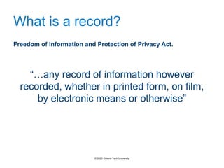 What is a record?
Freedom of Information and Protection of Privacy Act.
“…any record of information however
recorded, whether in printed form, on film,
by electronic means or otherwise”
© 2020 Ontario Tech University
 