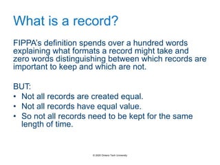 What is a record?
FIPPA’s definition spends over a hundred words
explaining what formats a record might take and
zero words distinguishing between which records are
important to keep and which are not.
BUT:
• Not all records are created equal.
• Not all records have equal value.
• So not all records need to be kept for the same
length of time.
© 2020 Ontario Tech University
 