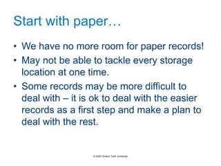Start with paper…
• We have no more room for paper records!
• May not be able to tackle every storage
location at one time.
• Some records may be more difficult to
deal with – it is ok to deal with the easier
records as a first step and make a plan to
deal with the rest.
© 2020 Ontario Tech University
 