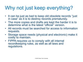 Why not just keep everything?
• It can be just as bad to keep old obsolete records “just
in case” as it is to destroy records prematurely.
• The more copies and drafts are kept the harder it is to
determine what is the latest “official” version.
• All records must be searched for access to information
requests.
• Storage space needs (physical and electronic) make it
costly to maintain.
• FIPPA requires us to comply with all internal
recordkeeping rules, as well as all laws and
regulations.
© 2020 Ontario Tech University
 