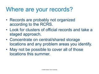 Where are your records?
• Records are probably not organized
according to the RCRS.
• Look for clusters of official records and take a
staged approach.
• Concentrate on central/shared storage
locations and any problem areas you identify.
• May not be possible to cover all of those
locations this summer.
© 2020 Ontario Tech University
 