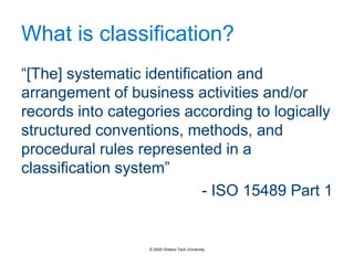 What is classification?
“[The] systematic identification and
arrangement of business activities and/or
records into categories according to logically
structured conventions, methods, and
procedural rules represented in a
classification system”
- ISO 15489 Part 1
© 2020 Ontario Tech University
 