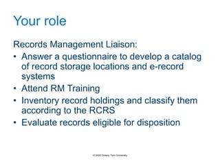 Your role
Records Management Liaison:
• Answer a questionnaire to develop a catalog
of record storage locations and e-record
systems
• Attend RM Training
• Inventory record holdings and classify them
according to the RCRS
• Evaluate records eligible for disposition
© 2020 Ontario Tech University
 