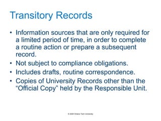 Transitory Records
• Information sources that are only required for
a limited period of time, in order to complete
a routine action or prepare a subsequent
record.
• Not subject to compliance obligations.
• Includes drafts, routine correspondence.
• Copies of University Records other than the
“Official Copy” held by the Responsible Unit.
© 2020 Ontario Tech University
 