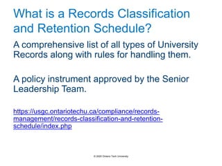 What is a Records Classification
and Retention Schedule?
A comprehensive list of all types of University
Records along with rules for handling them.
A policy instrument approved by the Senior
Leadership Team.
https://usgc.ontariotechu.ca/compliance/records-
management/records-classification-and-retention-
schedule/index.php
© 2020 Ontario Tech University
 
