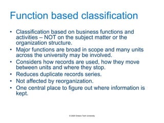 Function based classification
• Classification based on business functions and
activities – NOT on the subject matter or the
organization structure.
• Major functions are broad in scope and many units
across the university may be involved.
• Considers how records are used, how they move
between units and where they stop.
• Reduces duplicate records series.
• Not affected by reorganization.
• One central place to figure out where information is
kept.
© 2020 Ontario Tech University
 