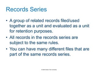 Records Series
• A group of related records filed/used
together as a unit and evaluated as a unit
for retention purposes.
• All records in the records series are
subject to the same rules.
• You can have many different files that are
part of the same records series.
© 2020 Ontario Tech University
 
