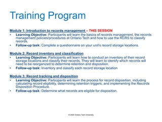 Training Program
Module 1: Introduction to records management – THIS SESSION
• Learning Objective: Participants will learn the basics of records management, the records
management policies/procedures at Ontario Tech and how to use the RCRS to classify
records.
• Follow-up task: Complete a questionnaire on your unit’s record storage locations.
Module 2: Record inventory and classification
• Learning Objective: Participants will learn how to conduct an inventory of their record
storage locations and classify their records. They will learn to identify which records will
need to be reorganized to determine retention and disposition.
• Follow-up task: Inventory and classify each record storage location
Module 3: Record tracking and disposition
• Learning Objective: Participants will learn the process for record disposition, including
calculating record eligibility, determining retention triggers, and implementing the Records
Disposition Procedure.
• Follow-up task: Determine what records are eligible for disposition.
© 2020 Ontario Tech University
 