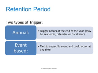 Retention Period
• Trigger occurs at the end of the year. (may
be academic, calendar, or fiscal year)
Annual:
• Tied to a specific event and could occur at
any time.
Event
based:
Two types of Trigger:
© 2020 Ontario Tech University
 