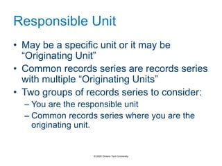 Responsible Unit
• May be a specific unit or it may be
“Originating Unit”
• Common records series are records series
with multiple “Originating Units”
• Two groups of records series to consider:
– You are the responsible unit
– Common records series where you are the
originating unit.
© 2020 Ontario Tech University
 