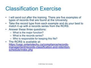 Classification Exercise
• I will send out after the training. There are five examples of
types of records that are found at the University.
• Take the record type from each example and do your best to
match it up with a records series from the RCRS.
• Answer these three questions:
– What is the major function?
– What is the records series?
– Who is responsible for keeping this file?
• The RCRS is available at:
https://usgc.ontariotechu.ca/compliance/records-
management/records-classification-and-retention-
schedule/index.php
© 2020 Ontario Tech University
 