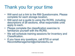 Thank you for your time
• Will send out a link to the RM Questionnaire. Please
complete for each storage location.
• Will send out a guide to using the RCRS, including
descriptions of all sections, what responsible units
apply to each.
• Please complete the classification exercise to
familiarize yourself with the RCRS.
• We will schedule training sessions for Inventory and
Classification.
• If you have any questions, call 6705 or email
RecordsManagement@ontariotechu.ca
© 2020 Ontario Tech University
 