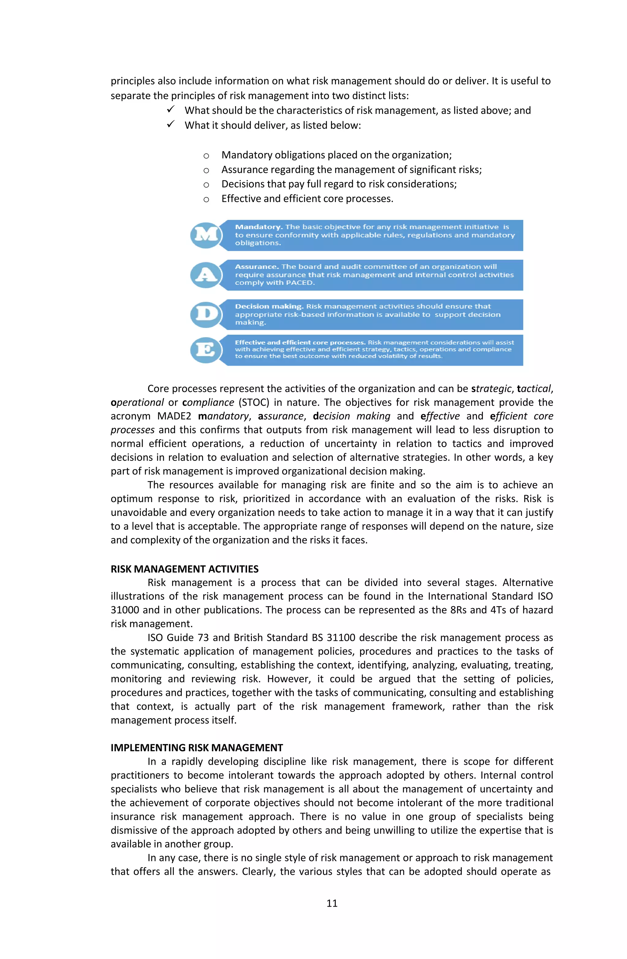 11
principles also include information on what risk management should do or deliver. It is useful to
separate the principles of risk management into two distinct lists:
 What should be the characteristics of risk management, as listed above; and
 What it should deliver, as listed below:
o Mandatory obligations placed on the organization;
o Assurance regarding the management of significant risks;
o Decisions that pay full regard to risk considerations;
o Effective and efficient core processes.
Core processes represent the activities of the organization and can be strategic, tactical,
operational or compliance (STOC) in nature. The objectives for risk management provide the
acronym MADE2 mandatory, assurance, decision making and effective and efficient core
processes and this confirms that outputs from risk management will lead to less disruption to
normal efficient operations, a reduction of uncertainty in relation to tactics and improved
decisions in relation to evaluation and selection of alternative strategies. In other words, a key
part of risk management is improved organizational decision making.
The resources available for managing risk are finite and so the aim is to achieve an
optimum response to risk, prioritized in accordance with an evaluation of the risks. Risk is
unavoidable and every organization needs to take action to manage it in a way that it can justify
to a level that is acceptable. The appropriate range of responses will depend on the nature, size
and complexity of the organization and the risks it faces.
RISK MANAGEMENT ACTIVITIES
Risk management is a process that can be divided into several stages. Alternative
illustrations of the risk management process can be found in the International Standard ISO
31000 and in other publications. The process can be represented as the 8Rs and 4Ts of hazard
risk management.
ISO Guide 73 and British Standard BS 31100 describe the risk management process as
the systematic application of management policies, procedures and practices to the tasks of
communicating, consulting, establishing the context, identifying, analyzing, evaluating, treating,
monitoring and reviewing risk. However, it could be argued that the setting of policies,
procedures and practices, together with the tasks of communicating, consulting and establishing
that context, is actually part of the risk management framework, rather than the risk
management process itself.
IMPLEMENTING RISK MANAGEMENT
In a rapidly developing discipline like risk management, there is scope for different
practitioners to become intolerant towards the approach adopted by others. Internal control
specialists who believe that risk management is all about the management of uncertainty and
the achievement of corporate objectives should not become intolerant of the more traditional
insurance risk management approach. There is no value in one group of specialists being
dismissive of the approach adopted by others and being unwilling to utilize the expertise that is
available in another group.
In any case, there is no single style of risk management or approach to risk management
that offers all the answers. Clearly, the various styles that can be adopted should operate as
 