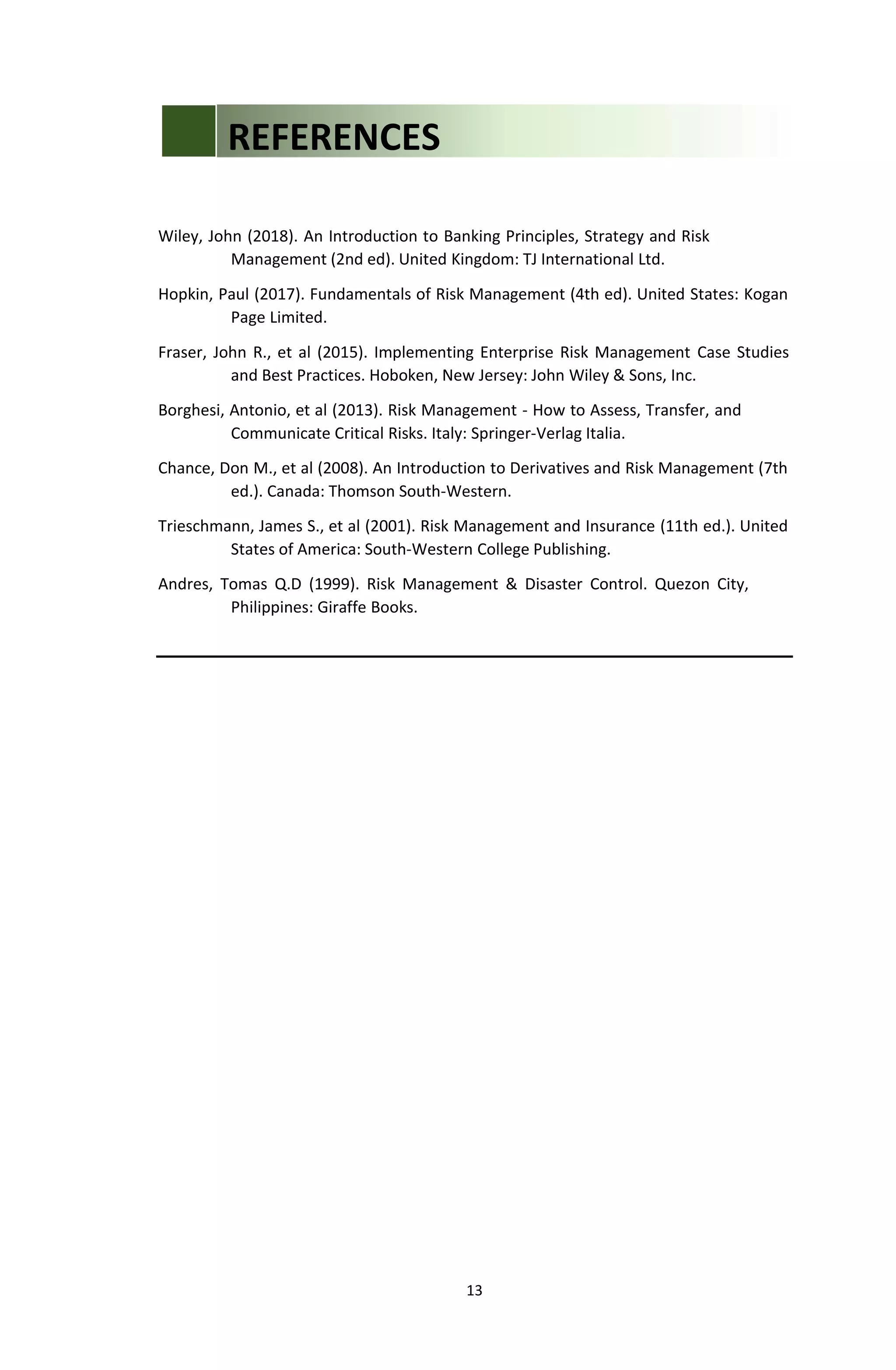 13
Wiley, John (2018). An Introduction to Banking Principles, Strategy and Risk
Management (2nd ed). United Kingdom: TJ International Ltd.
Hopkin, Paul (2017). Fundamentals of Risk Management (4th ed). United States: Kogan
Page Limited.
Fraser, John R., et al (2015). Implementing Enterprise Risk Management Case Studies
and Best Practices. Hoboken, New Jersey: John Wiley & Sons, Inc.
Borghesi, Antonio, et al (2013). Risk Management - How to Assess, Transfer, and
Communicate Critical Risks. Italy: Springer-Verlag Italia.
Chance, Don M., et al (2008). An Introduction to Derivatives and Risk Management (7th
ed.). Canada: Thomson South-Western.
Trieschmann, James S., et al (2001). Risk Management and Insurance (11th ed.). United
States of America: South-Western College Publishing.
Andres, Tomas Q.D (1999). Risk Management & Disaster Control. Quezon City,
Philippines: Giraffe Books.
REFERENCES
 