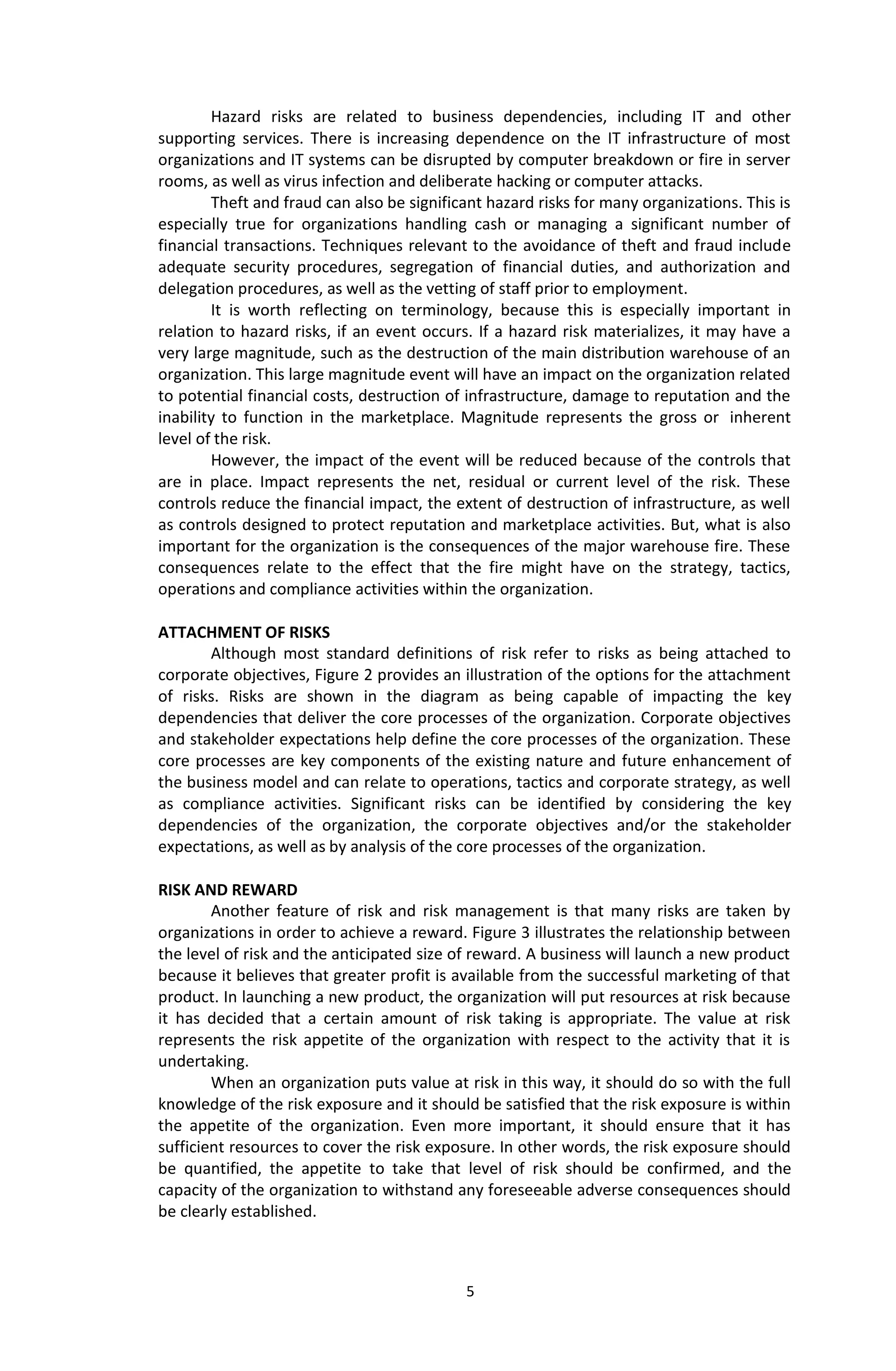 5
Hazard risks are related to business dependencies, including IT and other
supporting services. There is increasing dependence on the IT infrastructure of most
organizations and IT systems can be disrupted by computer breakdown or fire in server
rooms, as well as virus infection and deliberate hacking or computer attacks.
Theft and fraud can also be significant hazard risks for many organizations. This is
especially true for organizations handling cash or managing a significant number of
financial transactions. Techniques relevant to the avoidance of theft and fraud include
adequate security procedures, segregation of financial duties, and authorization and
delegation procedures, as well as the vetting of staff prior to employment.
It is worth reflecting on terminology, because this is especially important in
relation to hazard risks, if an event occurs. If a hazard risk materializes, it may have a
very large magnitude, such as the destruction of the main distribution warehouse of an
organization. This large magnitude event will have an impact on the organization related
to potential financial costs, destruction of infrastructure, damage to reputation and the
inability to function in the marketplace. Magnitude represents the gross or inherent
level of the risk.
However, the impact of the event will be reduced because of the controls that
are in place. Impact represents the net, residual or current level of the risk. These
controls reduce the financial impact, the extent of destruction of infrastructure, as well
as controls designed to protect reputation and marketplace activities. But, what is also
important for the organization is the consequences of the major warehouse fire. These
consequences relate to the effect that the fire might have on the strategy, tactics,
operations and compliance activities within the organization.
ATTACHMENT OF RISKS
Although most standard definitions of risk refer to risks as being attached to
corporate objectives, Figure 2 provides an illustration of the options for the attachment
of risks. Risks are shown in the diagram as being capable of impacting the key
dependencies that deliver the core processes of the organization. Corporate objectives
and stakeholder expectations help define the core processes of the organization. These
core processes are key components of the existing nature and future enhancement of
the business model and can relate to operations, tactics and corporate strategy, as well
as compliance activities. Significant risks can be identified by considering the key
dependencies of the organization, the corporate objectives and/or the stakeholder
expectations, as well as by analysis of the core processes of the organization.
RISK AND REWARD
Another feature of risk and risk management is that many risks are taken by
organizations in order to achieve a reward. Figure 3 illustrates the relationship between
the level of risk and the anticipated size of reward. A business will launch a new product
because it believes that greater profit is available from the successful marketing of that
product. In launching a new product, the organization will put resources at risk because
it has decided that a certain amount of risk taking is appropriate. The value at risk
represents the risk appetite of the organization with respect to the activity that it is
undertaking.
When an organization puts value at risk in this way, it should do so with the full
knowledge of the risk exposure and it should be satisfied that the risk exposure is within
the appetite of the organization. Even more important, it should ensure that it has
sufficient resources to cover the risk exposure. In other words, the risk exposure should
be quantified, the appetite to take that level of risk should be confirmed, and the
capacity of the organization to withstand any foreseeable adverse consequences should
be clearly established.
 