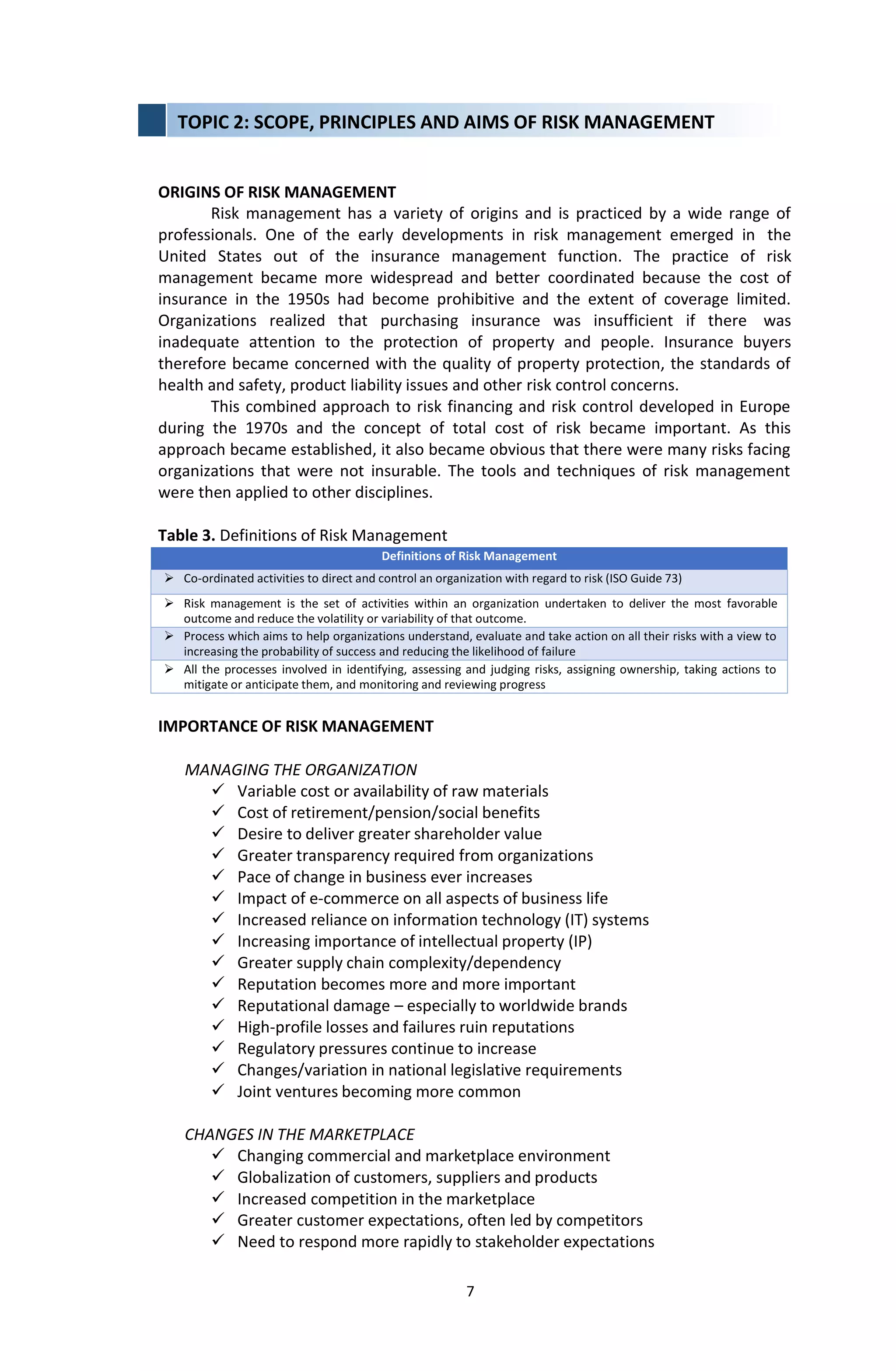 7
ORIGINS OF RISK MANAGEMENT
Risk management has a variety of origins and is practiced by a wide range of
professionals. One of the early developments in risk management emerged in the
United States out of the insurance management function. The practice of risk
management became more widespread and better coordinated because the cost of
insurance in the 1950s had become prohibitive and the extent of coverage limited.
Organizations realized that purchasing insurance was insufficient if there was
inadequate attention to the protection of property and people. Insurance buyers
therefore became concerned with the quality of property protection, the standards of
health and safety, product liability issues and other risk control concerns.
This combined approach to risk financing and risk control developed in Europe
during the 1970s and the concept of total cost of risk became important. As this
approach became established, it also became obvious that there were many risks facing
organizations that were not insurable. The tools and techniques of risk management
were then applied to other disciplines.
Table 3. Definitions of Risk Management
Definitions of Risk Management
 Co-ordinated activities to direct and control an organization with regard to risk (ISO Guide 73)
 Risk management is the set of activities within an organization undertaken to deliver the most favorable
outcome and reduce the volatility or variability of that outcome.
 Process which aims to help organizations understand, evaluate and take action on all their risks with a view to
increasing the probability of success and reducing the likelihood of failure
 All the processes involved in identifying, assessing and judging risks, assigning ownership, taking actions to
mitigate or anticipate them, and monitoring and reviewing progress
IMPORTANCE OF RISK MANAGEMENT
MANAGING THE ORGANIZATION
 Variable cost or availability of raw materials
 Cost of retirement/pension/social benefits
 Desire to deliver greater shareholder value
 Greater transparency required from organizations
 Pace of change in business ever increases
 Impact of e-commerce on all aspects of business life
 Increased reliance on information technology (IT) systems
 Increasing importance of intellectual property (IP)
 Greater supply chain complexity/dependency
 Reputation becomes more and more important
 Reputational damage – especially to worldwide brands
 High-profile losses and failures ruin reputations
 Regulatory pressures continue to increase
 Changes/variation in national legislative requirements
 Joint ventures becoming more common
CHANGES IN THE MARKETPLACE
 Changing commercial and marketplace environment
 Globalization of customers, suppliers and products
 Increased competition in the marketplace
 Greater customer expectations, often led by competitors
 Need to respond more rapidly to stakeholder expectations
TOPIC 2: SCOPE, PRINCIPLES AND AIMS OF RISK MANAGEMENT
 