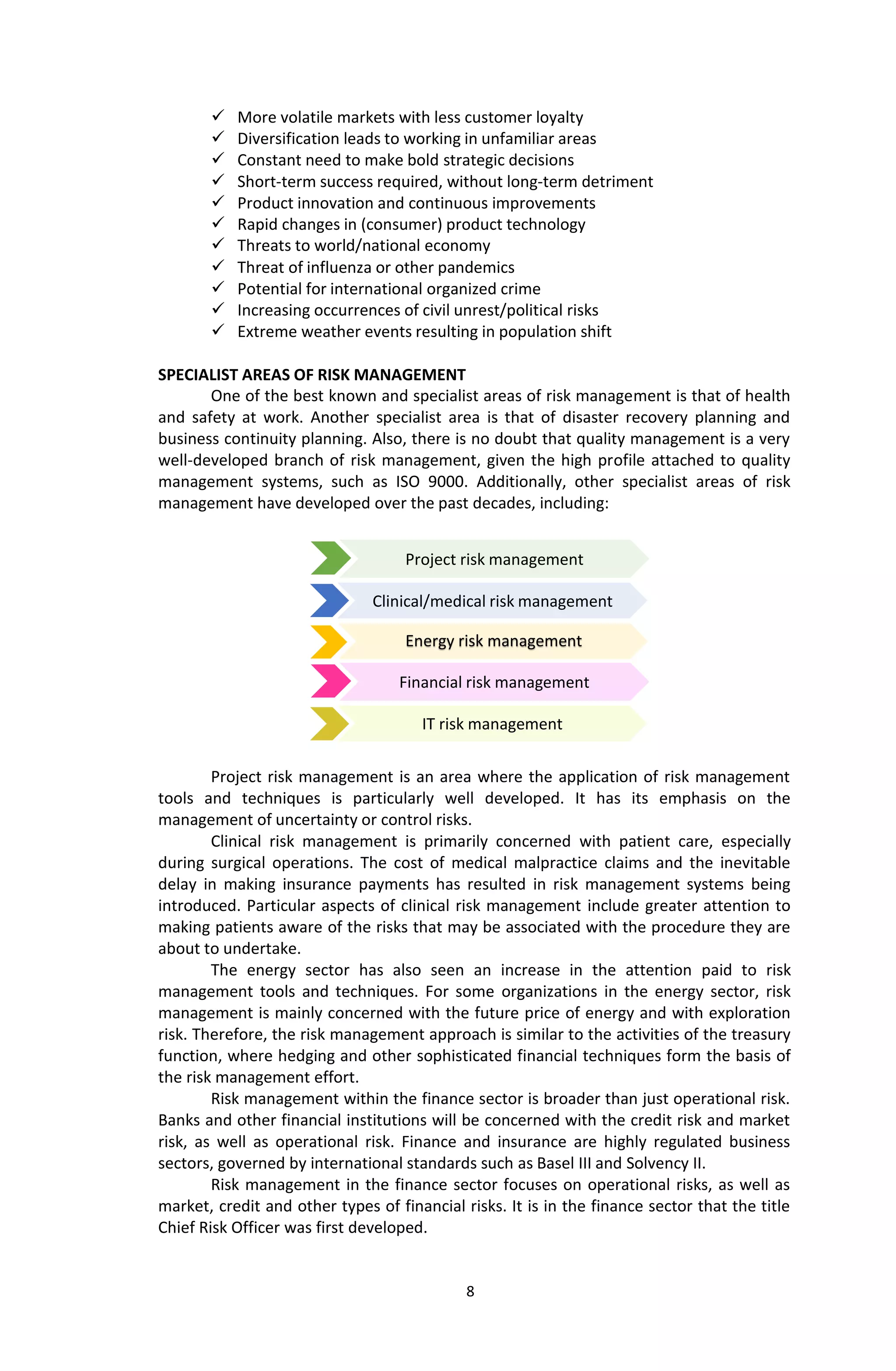 8
Project risk management
 More volatile markets with less customer loyalty
 Diversification leads to working in unfamiliar areas
 Constant need to make bold strategic decisions
 Short-term success required, without long-term detriment
 Product innovation and continuous improvements
 Rapid changes in (consumer) product technology
 Threats to world/national economy
 Threat of influenza or other pandemics
 Potential for international organized crime
 Increasing occurrences of civil unrest/political risks
 Extreme weather events resulting in population shift
SPECIALIST AREAS OF RISK MANAGEMENT
One of the best known and specialist areas of risk management is that of health
and safety at work. Another specialist area is that of disaster recovery planning and
business continuity planning. Also, there is no doubt that quality management is a very
well-developed branch of risk management, given the high profile attached to quality
management systems, such as ISO 9000. Additionally, other specialist areas of risk
management have developed over the past decades, including:
Project risk management is an area where the application of risk management
tools and techniques is particularly well developed. It has its emphasis on the
management of uncertainty or control risks.
Clinical risk management is primarily concerned with patient care, especially
during surgical operations. The cost of medical malpractice claims and the inevitable
delay in making insurance payments has resulted in risk management systems being
introduced. Particular aspects of clinical risk management include greater attention to
making patients aware of the risks that may be associated with the procedure they are
about to undertake.
The energy sector has also seen an increase in the attention paid to risk
management tools and techniques. For some organizations in the energy sector, risk
management is mainly concerned with the future price of energy and with exploration
risk. Therefore, the risk management approach is similar to the activities of the treasury
function, where hedging and other sophisticated financial techniques form the basis of
the risk management effort.
Risk management within the finance sector is broader than just operational risk.
Banks and other financial institutions will be concerned with the credit risk and market
risk, as well as operational risk. Finance and insurance are highly regulated business
sectors, governed by international standards such as Basel III and Solvency II.
Risk management in the finance sector focuses on operational risks, as well as
market, credit and other types of financial risks. It is in the finance sector that the title
Chief Risk Officer was first developed.
IT risk management
Financial risk management
Clinical/medical risk management
Energy risk management
 