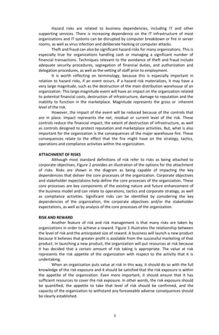 5
Hazard risks are related to business dependencies, including IT and other
supporting services. There is increasing dependence on the IT infrastructure of most
organizations and IT systems can be disrupted by computer breakdown or fire in server
rooms, as well as virus infection and deliberate hacking or computer attacks.
Theft and fraud can also be significant hazard risks for many organizations. This is
especially true for organizations handling cash or managing a significant number of
financial transactions. Techniques relevant to the avoidance of theft and fraud include
adequate security procedures, segregation of financial duties, and authorization and
delegation procedures, as well as the vetting of staff prior to employment.
It is worth reflecting on terminology, because this is especially important in
relation to hazard risks, if an event occurs. If a hazard risk materializes, it may have a
very large magnitude, such as the destruction of the main distribution warehouse of an
organization. This large magnitude event will have an impact on the organization related
to potential financial costs, destruction of infrastructure, damage to reputation and the
inability to function in the marketplace. Magnitude represents the gross or inherent
level of the risk.
However, the impact of the event will be reduced because of the controls that
are in place. Impact represents the net, residual or current level of the risk. These
controls reduce the financial impact, the extent of destruction of infrastructure, as well
as controls designed to protect reputation and marketplace activities. But, what is also
important for the organization is the consequences of the major warehouse fire. These
consequences relate to the effect that the fire might have on the strategy, tactics,
operations and compliance activities within the organization.
ATTACHMENT OF RISKS
Although most standard definitions of risk refer to risks as being attached to
corporate objectives, Figure 2 provides an illustration of the options for the attachment
of risks. Risks are shown in the diagram as being capable of impacting the key
dependencies that deliver the core processes of the organization. Corporate objectives
and stakeholder expectations help define the core processes of the organization. These
core processes are key components of the existing nature and future enhancement of
the business model and can relate to operations, tactics and corporate strategy, as well
as compliance activities. Significant risks can be identified by considering the key
dependencies of the organization, the corporate objectives and/or the stakeholder
expectations, as well as by analysis of the core processes of the organization.
RISK AND REWARD
Another feature of risk and risk management is that many risks are taken by
organizations in order to achieve a reward. Figure 3 illustrates the relationship between
the level of risk and the anticipated size of reward. A business will launch a new product
because it believes that greater profit is available from the successful marketing of that
product. In launching a new product, the organization will put resources at risk because
it has decided that a certain amount of risk taking is appropriate. The value at risk
represents the risk appetite of the organization with respect to the activity that it is
undertaking.
When an organization puts value at risk in this way, it should do so with the full
knowledge of the risk exposure and it should be satisfied that the risk exposure is within
the appetite of the organization. Even more important, it should ensure that it has
sufficient resources to cover the risk exposure. In other words, the risk exposure should
be quantified, the appetite to take that level of risk should be confirmed, and the
capacity of the organization to withstand any foreseeable adverse consequences should
be clearly established.
 