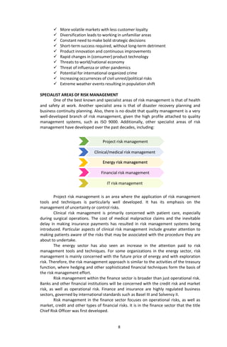 8
Project risk management
 More volatile markets with less customer loyalty
 Diversification leads to working in unfamiliar areas
 Constant need to make bold strategic decisions
 Short-term success required, without long-term detriment
 Product innovation and continuous improvements
 Rapid changes in (consumer) product technology
 Threats to world/national economy
 Threat of influenza or other pandemics
 Potential for international organized crime
 Increasing occurrences of civil unrest/political risks
 Extreme weather events resulting in population shift
SPECIALIST AREAS OF RISK MANAGEMENT
One of the best known and specialist areas of risk management is that of health
and safety at work. Another specialist area is that of disaster recovery planning and
business continuity planning. Also, there is no doubt that quality management is a very
well-developed branch of risk management, given the high profile attached to quality
management systems, such as ISO 9000. Additionally, other specialist areas of risk
management have developed over the past decades, including:
Project risk management is an area where the application of risk management
tools and techniques is particularly well developed. It has its emphasis on the
management of uncertainty or control risks.
Clinical risk management is primarily concerned with patient care, especially
during surgical operations. The cost of medical malpractice claims and the inevitable
delay in making insurance payments has resulted in risk management systems being
introduced. Particular aspects of clinical risk management include greater attention to
making patients aware of the risks that may be associated with the procedure they are
about to undertake.
The energy sector has also seen an increase in the attention paid to risk
management tools and techniques. For some organizations in the energy sector, risk
management is mainly concerned with the future price of energy and with exploration
risk. Therefore, the risk management approach is similar to the activities of the treasury
function, where hedging and other sophisticated financial techniques form the basis of
the risk management effort.
Risk management within the finance sector is broader than just operational risk.
Banks and other financial institutions will be concerned with the credit risk and market
risk, as well as operational risk. Finance and insurance are highly regulated business
sectors, governed by international standards such as Basel III and Solvency II.
Risk management in the finance sector focuses on operational risks, as well as
market, credit and other types of financial risks. It is in the finance sector that the title
Chief Risk Officer was first developed.
IT risk management
Financial risk management
Clinical/medical risk management
Energy risk management
 