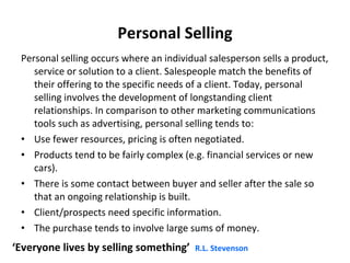 Personal Selling Personal selling occurs where an individual salesperson sells a product, service or solution to a client. Salespeople match the benefits of their offering to the specific needs of a client. Today, personal selling involves the development of longstanding client relationships. In comparison to other marketing communications tools such as advertising, personal selling tends to: Use fewer resources, pricing is often negotiated. Products tend to be fairly complex (e.g. financial services or new cars). There is some contact between buyer and seller after the sale so that an ongoing relationship is built. Client/prospects need specific information.  The purchase tends to involve large sums of money.  ‘ Everyone lives by selling something’   R.L. Stevenson 