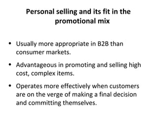 Personal selling and its fit in the promotional mix Usually more appropriate in B2B than consumer markets. Advantageous in promoting and selling high cost, complex items. Operates more effectively when customers are on the verge of making a final decision and committing themselves. 