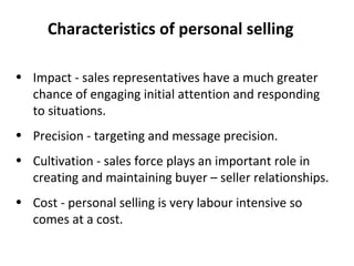Characteristics of personal selling  Impact - sales representatives have a much greater chance of engaging initial attention and responding to situations. Precision - targeting and message precision. Cultivation - sales force plays an important role in creating and maintaining buyer – seller relationships. Cost - personal selling is very labour intensive so comes at a cost. 