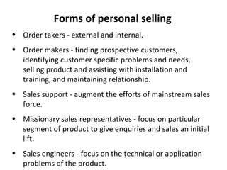 Forms of personal selling Order takers - external and internal. Order makers - finding prospective customers, identifying customer specific problems and needs, selling product and assisting with installation and training, and maintaining relationship. Sales support - augment the efforts of mainstream sales force. Missionary sales representatives - focus on particular segment of product to give enquiries and sales an initial lift. Sales engineers - focus on the technical or application problems of the product. 