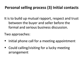 (3) Initial contacts  It is to build up mutual rapport, respect and trust between the buyer and seller before the formal and serious business discussion. Two approaches: Initial phone call for a meeting appointment Could calling/visiting for a lucky meeting arrangement 