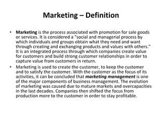 Marketing – Definition Marketing  is the process associated with promotion for sale goods or services. It is considered a "social and managerial process by which individuals and groups obtain what they need and want through creating and exchanging products and values with others.” It is an integrated process through which companies create value for customers and build strong customer relationships in order to capture value from customers in return. Marketing is used to create the customer, to keep the customer and to satisfy the customer. With the customer as the focus of its activities, it can be concluded that  marketing management  is one of the major components of business management. The evolution of marketing was caused due to mature markets and overcapacities in the last decades. Companies then shifted the focus from production more to the customer in order to stay profitable. 