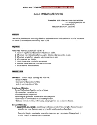 ALDERSGATE COLLEGE ​Instructional Module in Educational Statistics
Module 1: INTRODUCTION TO STATISTICS 
Prerequisite Skills: ​∙ ​Be able to understand definitions
∙ ​Skill in applying deductive and
inductive reasoning
Instructors: ​Emerson Y. Castañeto
Overview  
This module presents topics introductory and basics to applied statistics. Words pertinent to the study of statistics
are defined to facilitate better understanding of the course.
Objectives  
At the end of this lesson, students are expected to:
1. realize the importance and application of Statistics in real life.
2. differentiate inferential statistics from descriptive statistics and give examples of each
3. differentiate samples from population and give examples of each
4. define parameter and statistics
5. classify data as either quantitative or qualitative
6. determine whether a variable is discrete or continuous
7. discuss the level of measurements
Learning Focus  
Statistics ​is a scientific body of knowledge that deals with:
∙ ​collection of data
∙ ​organization and presentation of data
∙ ​analysis and interpretation of data
Importance of Statistics  
Some of the functions of statistics can be as follows:
∙ ​To present facts in a definite form.
∙ ​Statistics facilitates comparisons.
∙ ​Statistics gives guidance in the formulation of suitable policies.
∙ ​Statistics can be formulated well in advance for predictions.
∙ ​Statistical methods are helpful in formulating, testing hypothesis and develop new theories.
Division Of Statistics  
1. ​DESCRIPTIVE STATISTICS ​is a statistical procedure concerned with describing the characteristics and
properties of a group of persons, place or things; it is based on easily verifiable facts.
Descriptive Statistics organizes the presentation, description, and interpretation of data gathered. It
includes the study of relationship among variables.
 