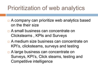 Prioritization of web analytics
 A company can prioritize web analytics based
on the their size
 A small business can concentrate on
Clicksteams , KPIs and Surveys
 A medium size business can concentrate on
KPI‟s, clicksteams, surveys and testing
 A large business can concentrate on
Surveys, KPI‟s, Click steams, testing and
Competitive intelligence
 