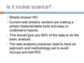 Is it rocket science?
 Simple answer NO
 Current web anlytics vendors are making a
simply implementable tools and easy to
understand reports.
 This should give you 80% of the data to do the
basic analysis
 The web analytics practices need to have an
approach and methodology set to avoid
hiccups and lost ROI
 