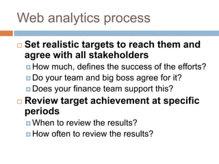 Web analytics process
 Set realistic targets to reach them and
agree with all stakeholders
 How much, defines the success of the efforts?
 Do your team and big boss agree for it?
 Does your finance team support this?
 Review target achievement at specific
periods
 When to review the results?
 How often to review the results?
 