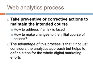 Web analytics process
 Take preventive or corrective actions to
maintain the intended course
 How to address if a risk is faced
 How to make changes to the initial course of
actions?
 The advantage of this process is that it not just
considers the analytics approach but helps to
define steps for the whole digital marketing
efforts
 