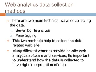 Web analytics data collection
methods
 There are two main technical ways of collecting
the data.
1. Server log file analysis
2. Page tagging
 This two methods help to collect the data
related web site.
 Many different vendors provide on-site web
analytics software and services, Its important
to understand how the data is collected to
have right interpretation of data
 