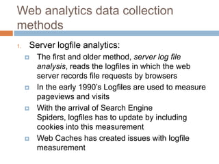Web analytics data collection
methods
1. Server logfile analytics:
 The first and older method, server log file
analysis, reads the logfiles in which the web
server records file requests by browsers
 In the early 1990‟s Logfiles are used to measure
pageviews and visits
 With the arrival of Search Engine
Spiders, logfiles has to update by including
cookies into this measurement
 Web Caches has created issues with logfile
measurement
 