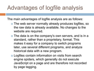 Advantages of logfile analysis
The main advantages of logfile analysis are as follows:
 The web server normally already produces logfiles, so
the raw data is already available. No changes to the
website are required.
 The data is on the company's own servers, and is in a
standard, rather than a proprietary, format. This
makes it easy for a company to switch programs
later, use several different programs, and analyze
historical data with a new program.
 Logfiles contain information on visits from search
engine spiders, which generally do not execute
JavaScript on a page and are therefore not recorded
by page tagging.
 
