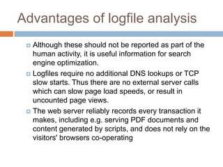 Advantages of logfile analysis
 Although these should not be reported as part of the
human activity, it is useful information for search
engine optimization.
 Logfiles require no additional DNS lookups or TCP
slow starts. Thus there are no external server calls
which can slow page load speeds, or result in
uncounted page views.
 The web server reliably records every transaction it
makes, including e.g. serving PDF documents and
content generated by scripts, and does not rely on the
visitors' browsers co-operating
 