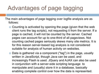 Advantages of page tagging
The main advantages of page tagging over logfile analysis are as
follows:
 Counting is activated by opening the page (given that the web
client runs the tag scripts), not requesting it from the server. If a
page is cached, it will not be counted by the server. Cached
pages can account for up to one-third of all pageviews. Not
counting cached pages seriously skews many site metrics. It is
for this reason server-based log analysis is not considered
suitable for analysis of human activity on websites.
 Data is gathered via a component ("tag") in the page, usually
written in JavaScript, though Java can be used, and
increasingly Flash is used. JQuery and AJAX can also be used
in conjunction with a server-side scripting language to
manipulate and (usually) store it in a database, basically
enabling complete control over how the data is represented.
 